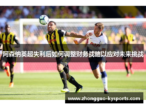 阿森纳英超失利后如何调整财务战略以应对未来挑战