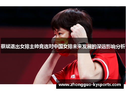 蔡斌退出女排主帅竞选对中国女排未来发展的深远影响分析