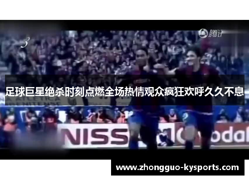 足球巨星绝杀时刻点燃全场热情观众疯狂欢呼久久不息