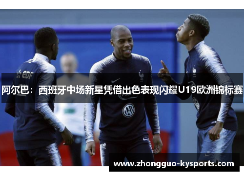 阿尔巴：西班牙中场新星凭借出色表现闪耀U19欧洲锦标赛