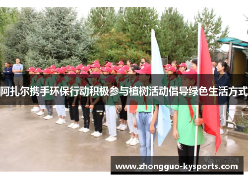 阿扎尔携手环保行动积极参与植树活动倡导绿色生活方式 阿扎尔携手环保行动积极参与植树活动倡导绿色生活方式