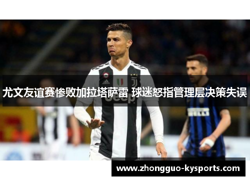 尤文友谊赛惨败加拉塔萨雷 球迷怒指管理层决策失误