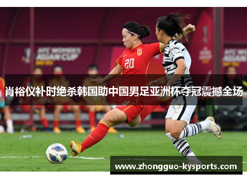 肖裕仪补时绝杀韩国助中国男足亚洲杯夺冠震撼全场