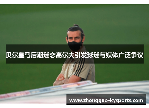 贝尔皇马后期迷恋高尔夫引发球迷与媒体广泛争议 贝尔皇马后期迷恋高尔夫引发球迷与媒体广泛争议