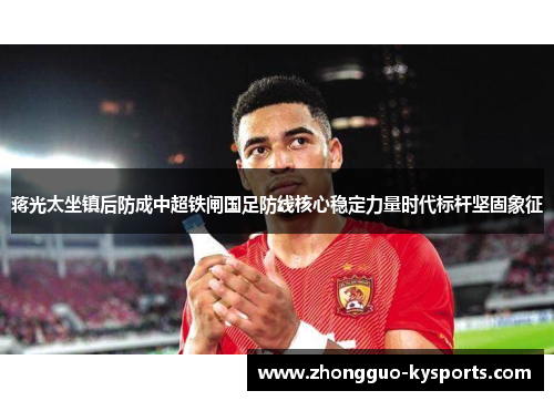 蒋光太坐镇后防成中超铁闸国足防线核心稳定力量时代标杆坚固象征 蒋光太坐镇后防成中超铁闸国足防线核心稳定力量时代标杆坚固象征