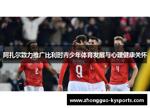 阿扎尔致力推广比利时青少年体育发展与心理健康关怀 阿扎尔致力推广比利时青少年体育发展与心理健康关怀