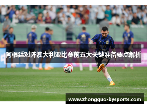 阿根廷对阵澳大利亚比赛前五大关键准备要点解析 阿根廷对阵澳大利亚比赛前五大关键准备要点解析