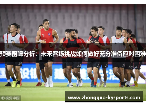 预赛前瞻分析:未来客场挑战如何做好充分准备应对困难 预赛前瞻分析:未来客场挑战如何做好充分准备应对困难