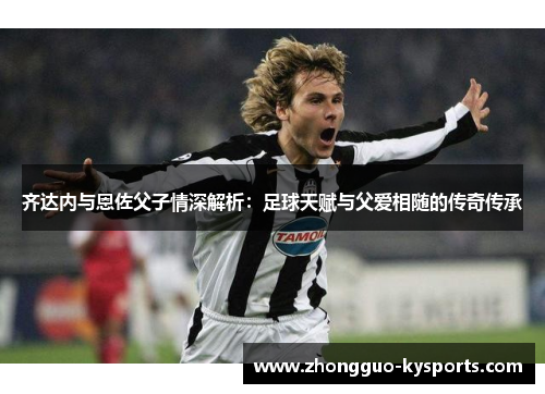 齐达内与恩佐父子情深解析:足球天赋与父爱相随的传奇传承 齐达内与恩佐父子情深解析:足球天赋与父爱相随的传奇传承