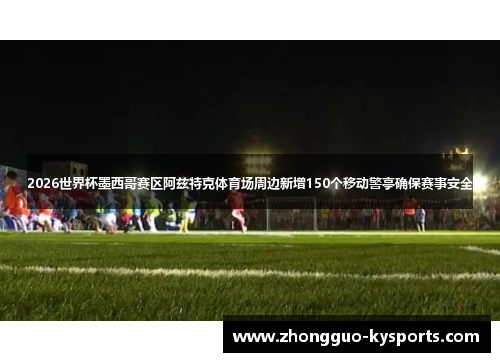 2026世界杯墨西哥赛区阿兹特克体育场周边新增150个移动警亭确保赛事安全 2026世界杯墨西哥赛区阿兹特克体育场周边新增150个移动警亭确保赛事安全